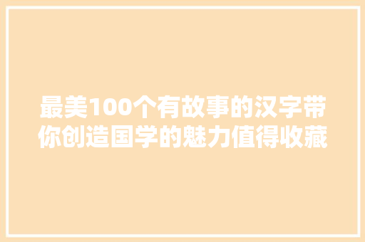 最美100个有故事的汉字带你创造国学的魅力值得收藏细细品鉴