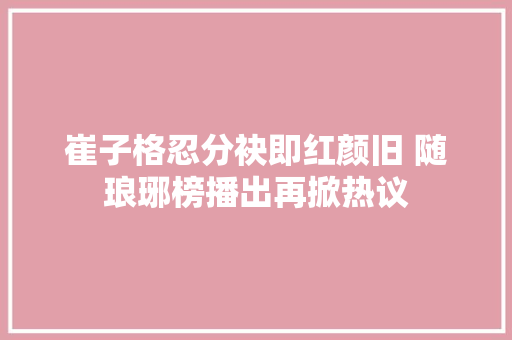 崔子格忍分袂即红颜旧 随琅琊榜播出再掀热议
