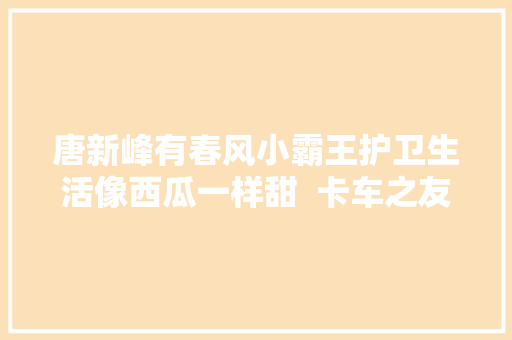 唐新峰有春风小霸王护卫生活像西瓜一样甜  卡车之友网