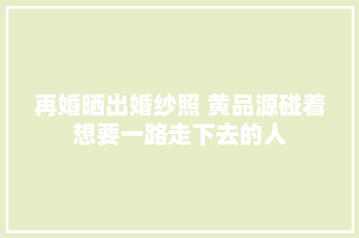 再婚晒出婚纱照 黄品源碰着想要一路走下去的人