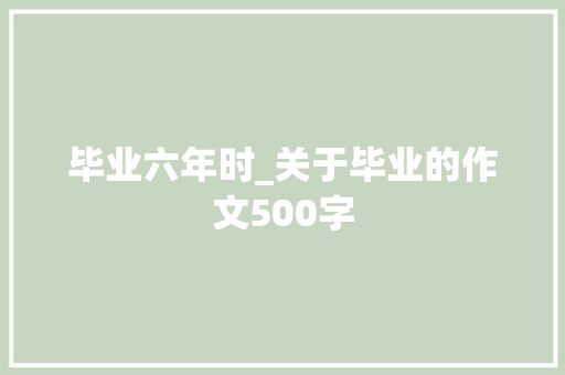 毕业六年时_关于毕业的作文500字 知识百科