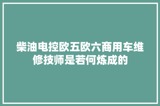 柴油电控欧五欧六商用车维修技师是若何炼成的