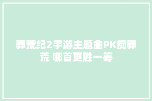 莽荒纪2手游主题曲PK痴莽荒 哪首更胜一筹