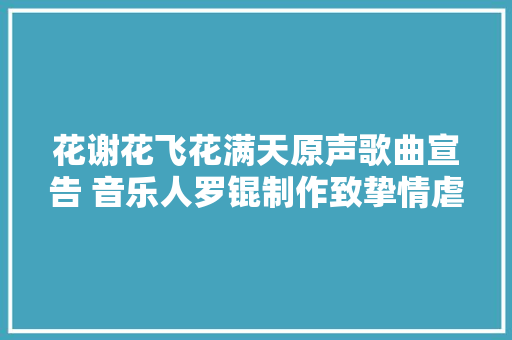 花谢花飞花满天原声歌曲宣告 音乐人罗锟制作致挚情虐恋