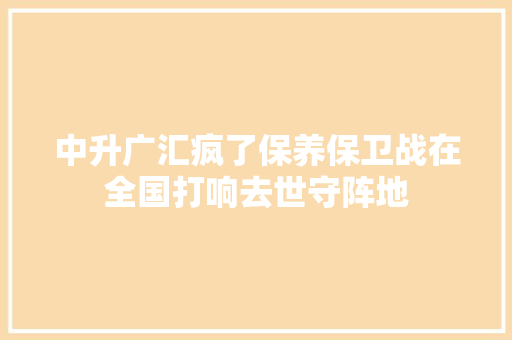 中升广汇疯了保养保卫战在全国打响去世守阵地