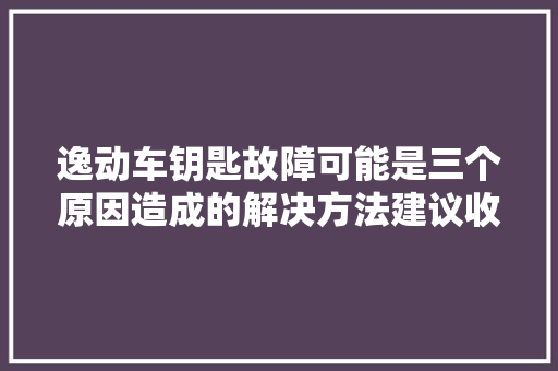 逸动车钥匙故障可能是三个原因造成的解决方法建议收藏