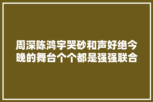 周深陈鸿宇哭砂和声好绝今晚的舞台个个都是强强联合 休闲娱乐