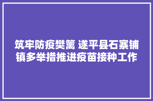 筑牢防疫樊篱 遂平县石寨铺镇多举措推进疫苗接种工作