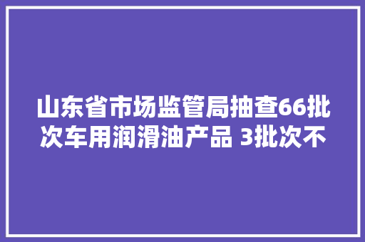 山东省市场监管局抽查66批次车用润滑油产品 3批次不合格
