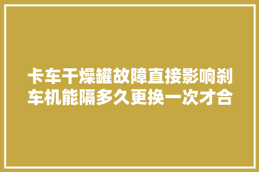 卡车干燥罐故障直接影响刹车机能隔多久更换一次才合理