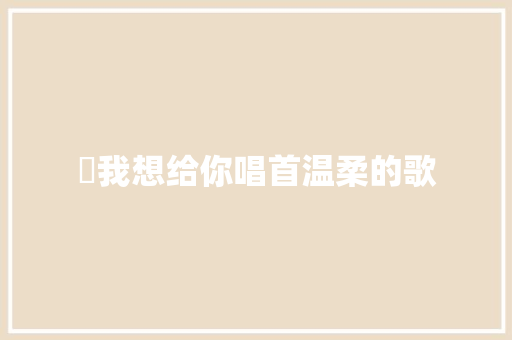 ​我想给你唱首温柔的歌