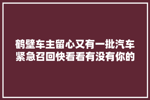 鹤壁车主留心又有一批汽车紧急召回快看看有没有你的爱车