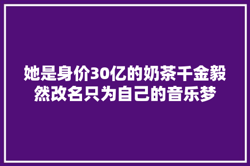 她是身价30亿的奶茶千金毅然改名只为自己的音乐梦