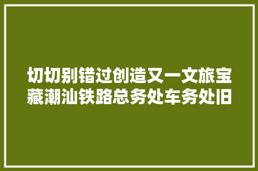 切切别错过创造又一文旅宝藏潮汕铁路总务处车务处旧址