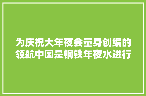 为庆祝大年夜会量身创编的领航中国是钢铁年夜水进行曲作者新作