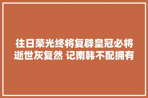 往日荣光终将复辟皇冠必将逝世灰复然 记南韩不配拥有的Tara