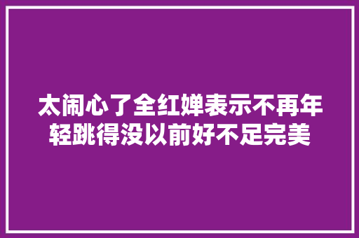 太闹心了全红婵表示不再年轻跳得没以前好不足完美