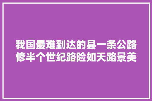 我国最难到达的县一条公路修半个世纪路险如天路景美如天堂