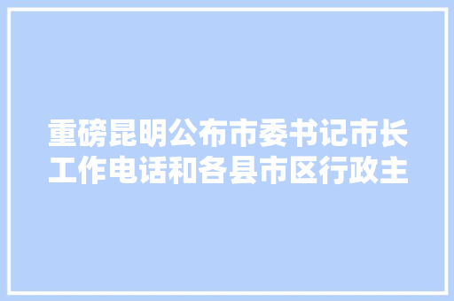 重磅昆明公布市委书记市长工作电话和各县市区行政主官热线