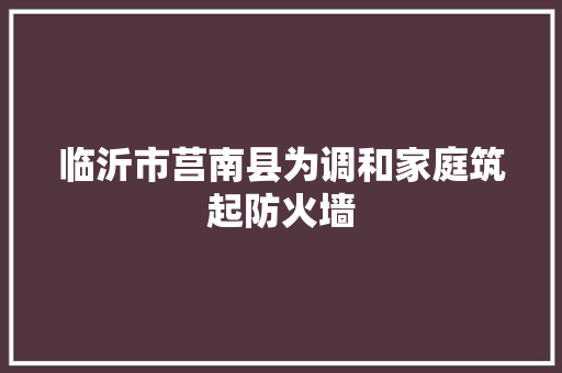 临沂市莒南县为调和家庭筑起防火墙