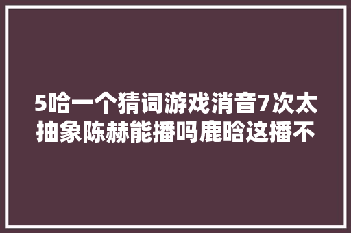 5哈一个猜词游戏消音7次太抽象陈赫能播吗鹿晗这播不了