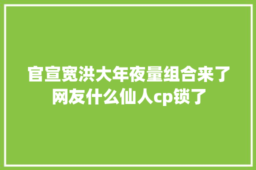 官宣宽洪大年夜量组合来了网友什么仙人cp锁了