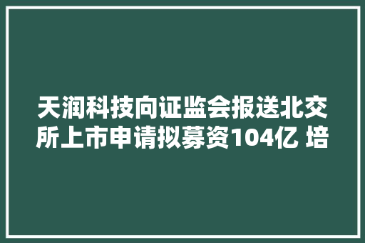 天润科技向证监会报送北交所上市申请拟募资104亿 培植空间信息智能化分娩做事体系