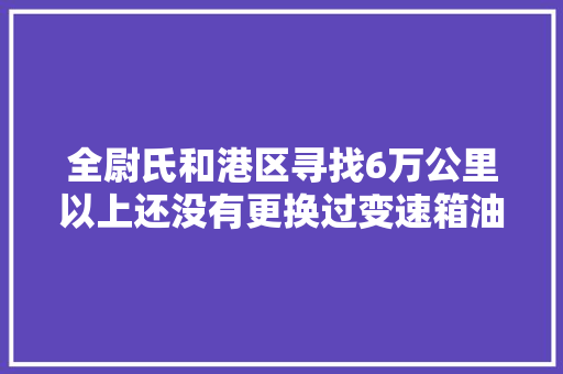 全尉氏和港区寻找6万公里以上还没有更换过变速箱油的