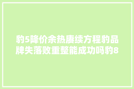 豹5降价余热赓续方程豹品牌失落败重整能成功吗豹8会若干起