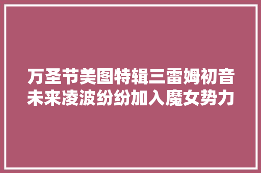 万圣节美图特辑三雷姆初音未来凌波纷纷加入魔女势力