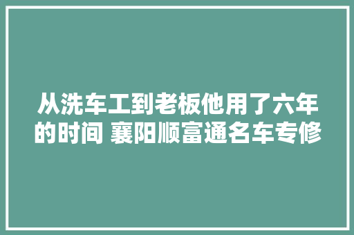 从洗车工到老板他用了六年的时间 襄阳顺富通名车专修首创人专访