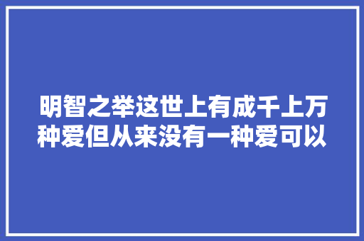 明智之举这世上有成千上万种爱但从来没有一种爱可以重来