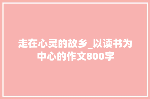 走在心灵的故乡_以读书为中心的作文800字