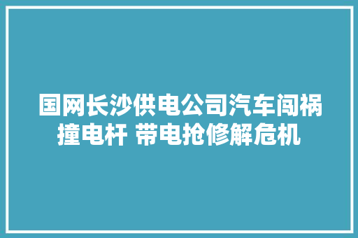 国网长沙供电公司汽车闯祸撞电杆 带电抢修解危机