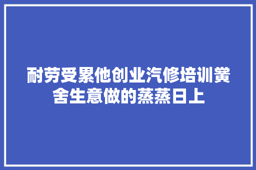 耐劳受累他创业汽修培训黉舍生意做的蒸蒸日上