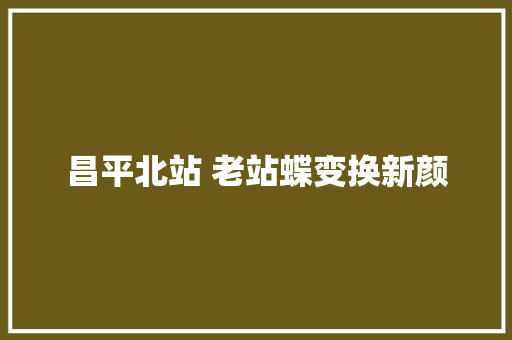 昌平北站 老站蝶变换新颜