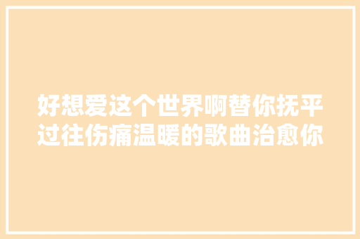 好想爱这个世界啊替你抚平过往伤痛温暖的歌曲治愈你的孤独