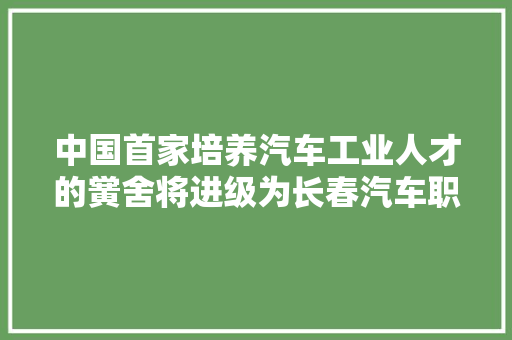 中国首家培养汽车工业人才的黉舍将进级为长春汽车职业技能大年夜学