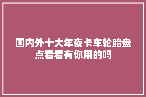 国内外十大年夜卡车轮胎盘点看看有你用的吗