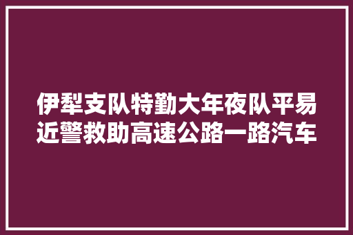 伊犁支队特勤大年夜队平易近警救助高速公路一路汽车燃烧事件