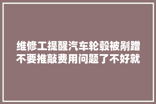 维修工提醒汽车轮毂被剐蹭不要推敲费用问题了不好就要换