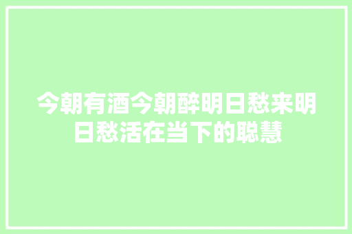 今朝有酒今朝醉明日愁来明日愁活在当下的聪慧