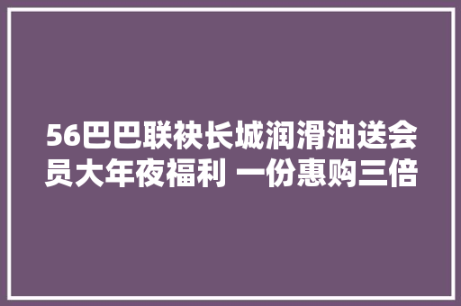 56巴巴联袂长城润滑油送会员大年夜福利 一份惠购三倍获益