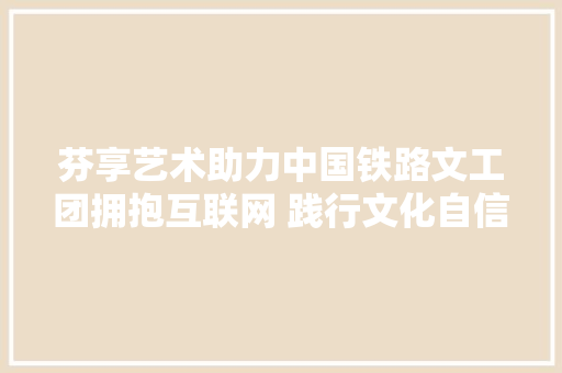 芬享艺术助力中国铁路文工团拥抱互联网 践行文化自信 让艺术插上科技的同党
