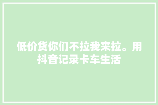 低价货你们不拉我来拉。用抖音记录卡车生活
