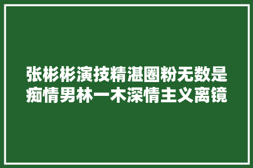张彬彬演技精湛圈粉无数是痴情男林一木深情主义离镜