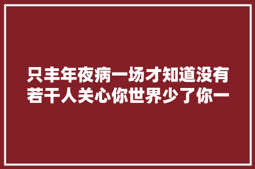 只丰年夜病一场才知道没有若干人关心你世界少了你一切照样