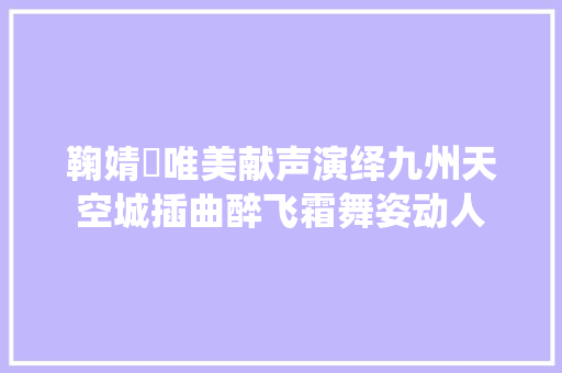 鞠婧祎唯美献声演绎九州天空城插曲醉飞霜舞姿动人