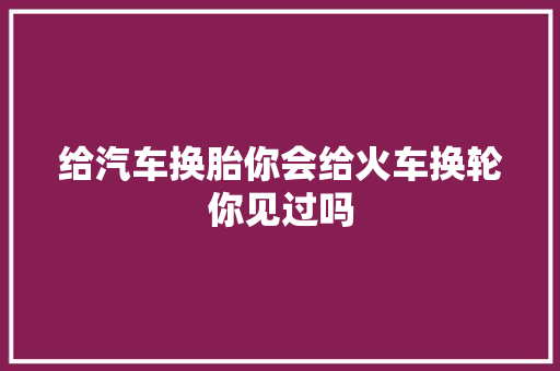 给汽车换胎你会给火车换轮你见过吗