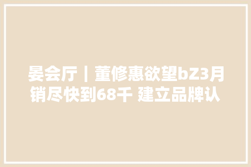 晏会厅｜董修惠欲望bZ3月销尽快到68千 建立品牌认知需过程